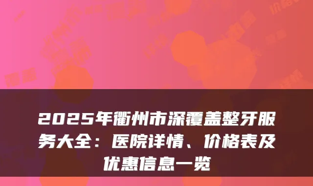 2025年衢州市深覆盖整牙服务大全:医院详情、价格表及优惠信息一览