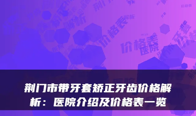荆门市带牙套矫正牙齿价格解析:医院介绍及价格表一览