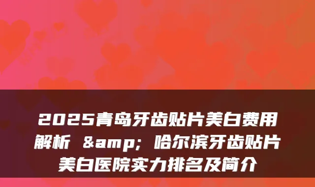 2025青岛牙齿贴片美白费用解析 & 哈尔滨牙齿贴片美白医院实力排名及简介