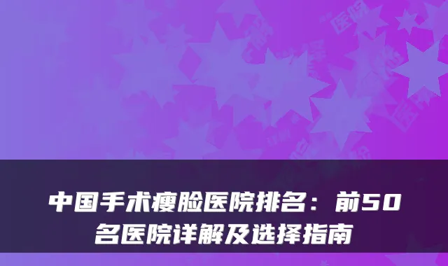 中国手术瘦脸医院排名:前50名医院详解及选择指南