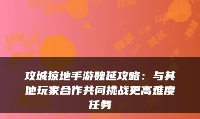 攻城掠地手游魏延攻略:与其他玩家合作共同挑战更高难度任务