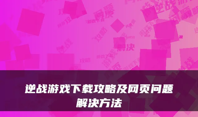 逆战游戏下载攻略及网页问题解决方法