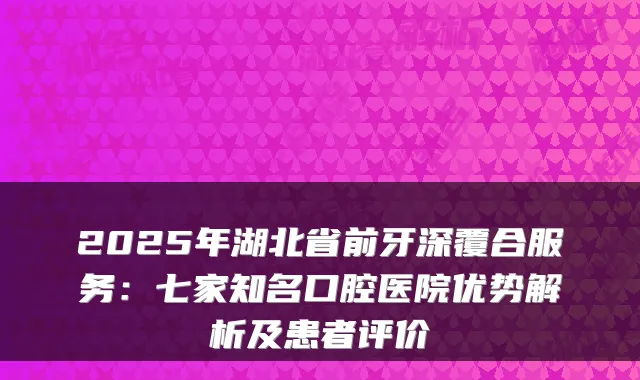 2025年湖北省前牙深覆合服务:七家知名口腔医院优势解析及患者评价