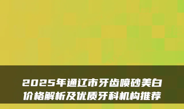 2025年通辽市牙齿喷砂美白价格解析及优质牙科机构推荐