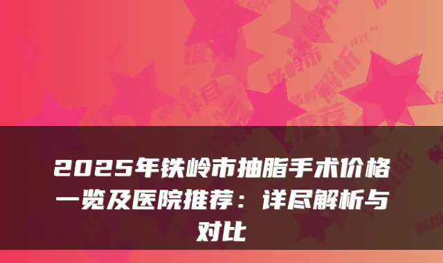 2025年铁岭市抽脂手术价格一览及医院推荐：详尽解析与对比
