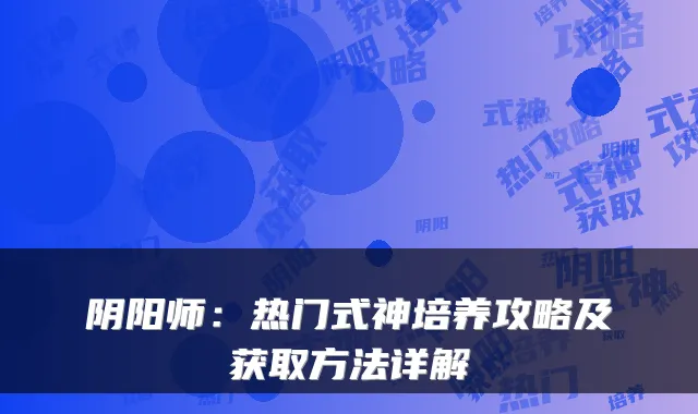 阴阳师:热门式神培养攻略及获取方法详解