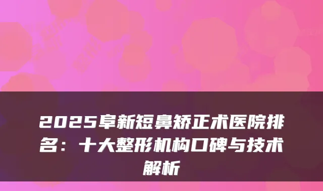 2025阜新短鼻矫正术医院排名:十大整形机构口碑与技术解析