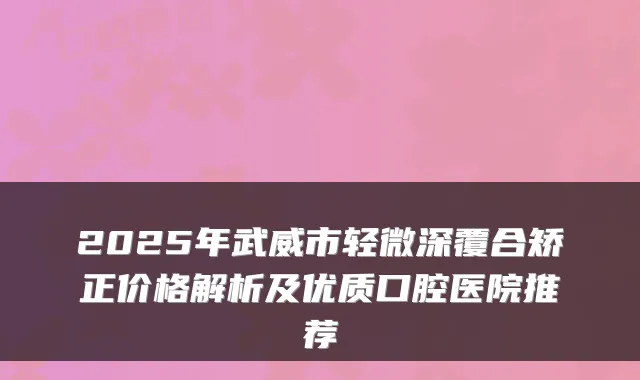 2025年武威市轻微深覆合矫正价格解析及优质口腔医院推荐