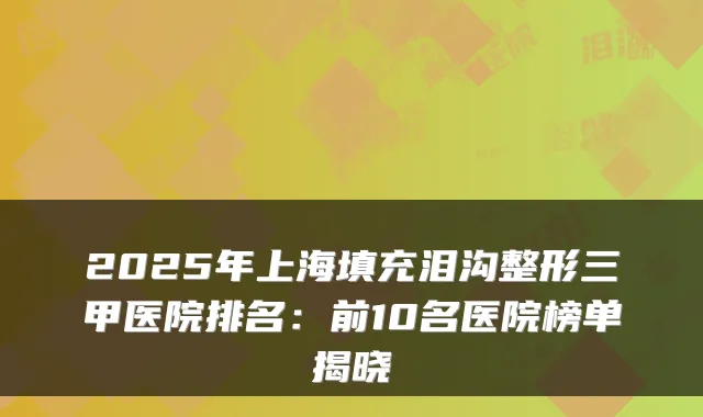 2025年上海填充泪沟整形三甲医院排名:前10名医院榜单揭晓