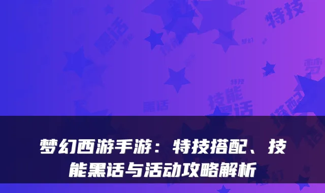 梦幻西游手游：特技搭配、技能黑话与活动攻略解析