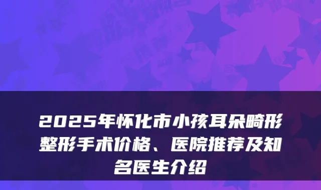 2025年怀化市小孩耳朵畸形整形手术价格、医院推荐及知名医生介绍