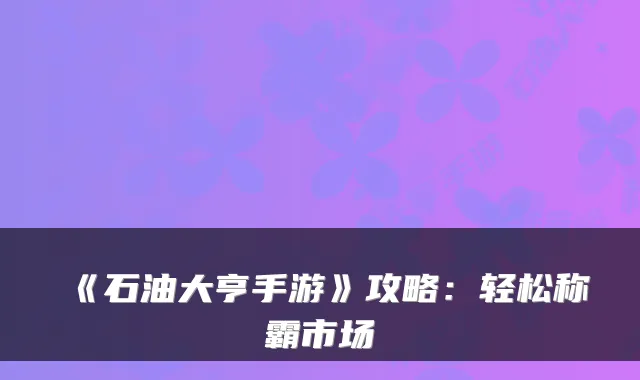 《石油大亨手游》攻略：轻松称霸市场