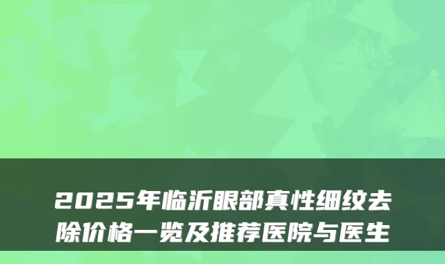 2025年临沂眼部真性细纹去除价格一览及推荐医院与医生