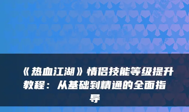 《热血江湖》情侣技能等级提升教程：从基础到精通的全面指导