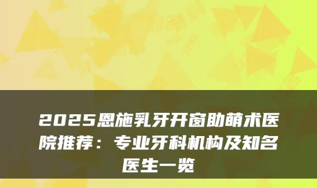 2025恩施乳牙开窗助萌术医院推荐：专业牙科机构及知名医生一览