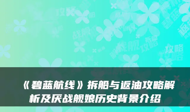 《碧蓝航线》拆船与返油攻略解析及厌战舰娘历史背景介绍