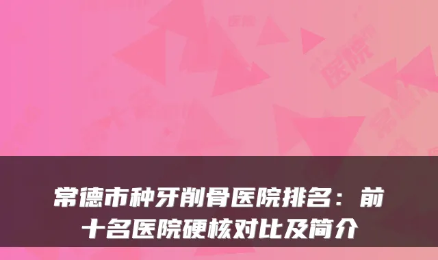常德市种牙削骨医院排名:前十名医院硬核对比及简介