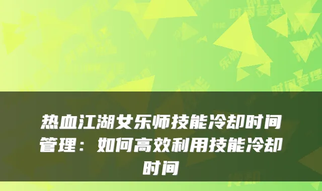热血江湖女乐师技能冷却时间管理：如何高效利用技能冷却时间