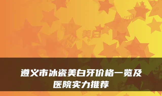 遵义市冰瓷美白牙价格一览及医院实力推荐