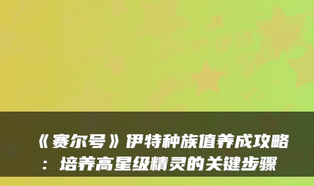 《赛尔号》伊特种族值养成攻略：培养高星级精灵的关键步骤