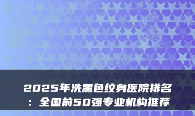 2025年洗黑色纹身医院排名:全国前50强专业机构推荐