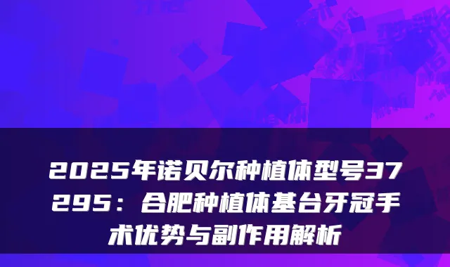 2025年诺贝尔种植体型号37295：合肥种植体基台牙冠手术优势与副作用解析