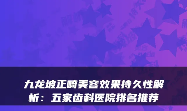 九龙坡正畸美容效果持久性解析:五家齿科医院排名推荐