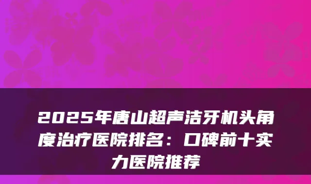 2025年唐山超声洁牙机头角度医院排名:口碑前十实力医院推荐