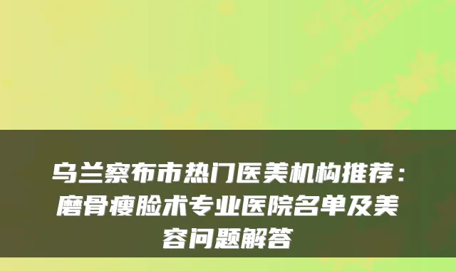 乌兰察布市热门医美机构推荐:磨骨瘦脸术专业医院名单及美容问题解答