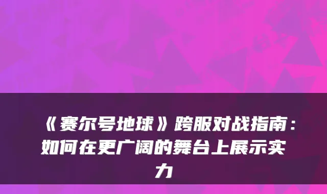 《赛尔号地球》跨服对战指南:如何在更广阔的舞台上展示实力