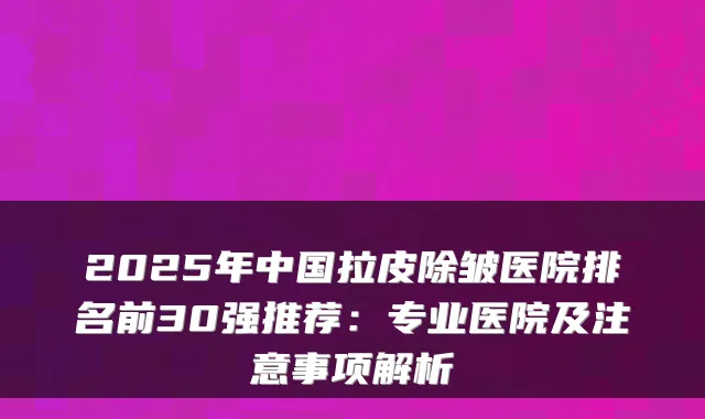 2025年中国拉皮除皱医院排名前30强推荐:专业医院及注意事项解析
