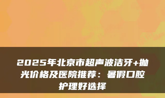 2025年北京市超声波洁牙+抛光价格及医院推荐：暑假口腔护理好选择