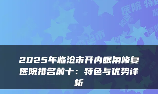 2025年临沧市开内眼角修复医院排名前十:特色与优势详析