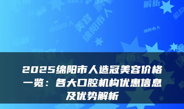 2025绵阳市人造冠美容价格一览:各大口腔机构优惠信息及优势解析