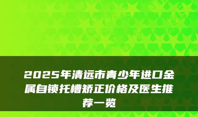 2025年清远市青少年进口金属自锁托槽矫正价格及医生推荐一览