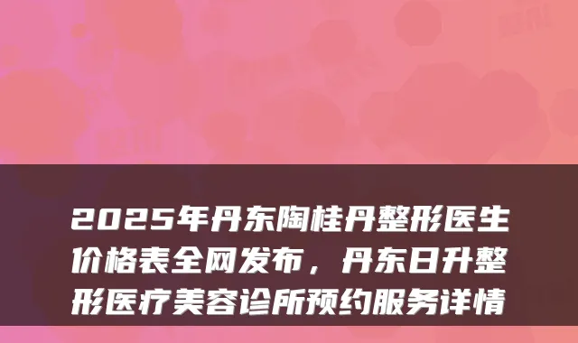2025年丹东陶桂丹整形医生价格表全网发布,丹东日升整形医疗美容诊所预约服务详情