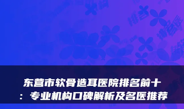 东营市软骨造耳医院排名前十:专业机构口碑解析及名医推荐