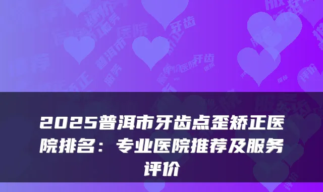 2025普洱市牙齿点歪矫正医院排名:专业医院推荐及服务评价