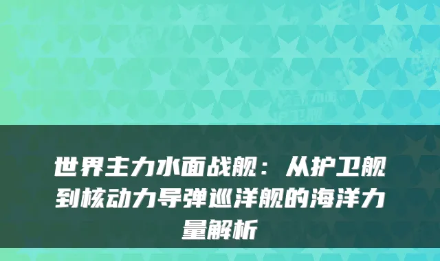 世界主力水面战舰:从护卫舰到核动力导弹巡洋舰的海洋力量解析