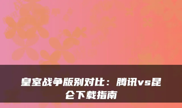 皇室战争版别对比：腾讯vs昆仑下载指南