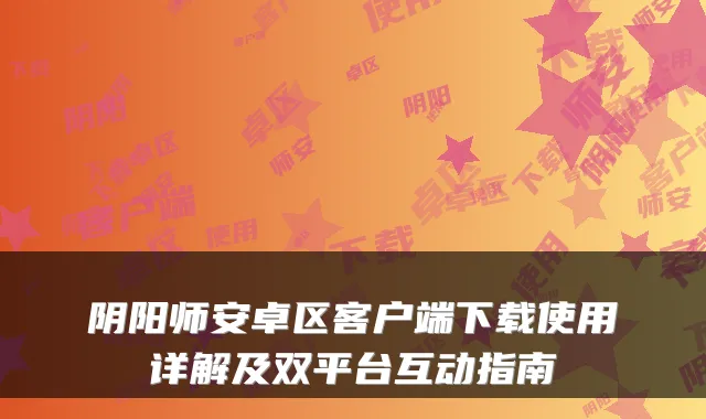 阴阳师安卓区客户端下载使用详解及双平台互动指南