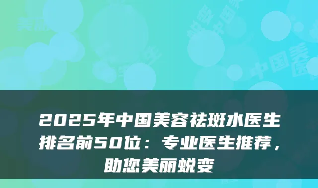 2025年中国美容祛斑水医生排名前50位:专业医生推荐,助您美丽蜕变