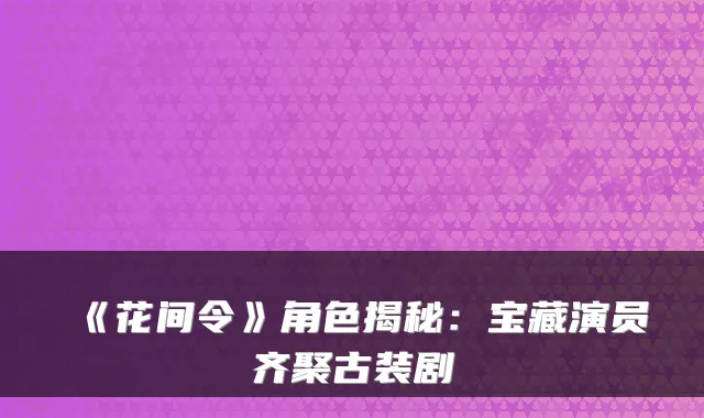 《花间令》角色揭秘:宝藏演员齐聚古装剧