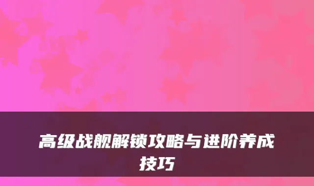 高级战舰解锁攻略与进阶养成技巧