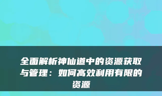 全面解析神仙道中的资源获取与管理：如何高效利用有限的资源