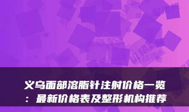 义乌面部溶脂针注射价格一览：新价格表及整形机构推荐