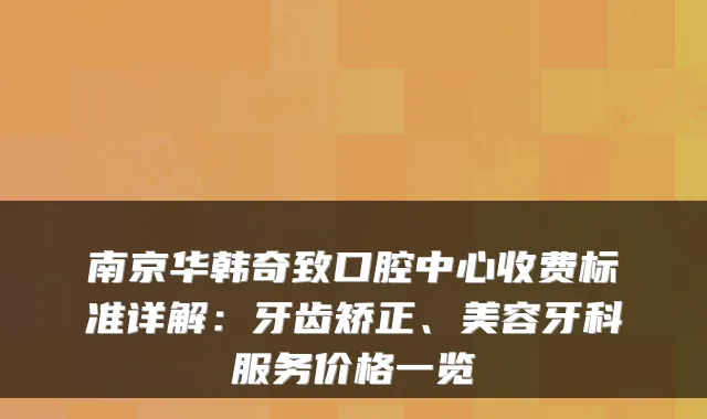 南京华韩奇致口腔中心收费标准详解:牙齿矫正、美容牙科服务价格一览