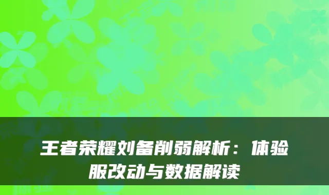 王者荣耀刘备削弱解析：体验服改动与数据解读