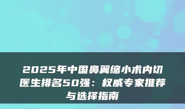2025年中国鼻翼缩小术内切医生排名50强：专家推荐与选择指南