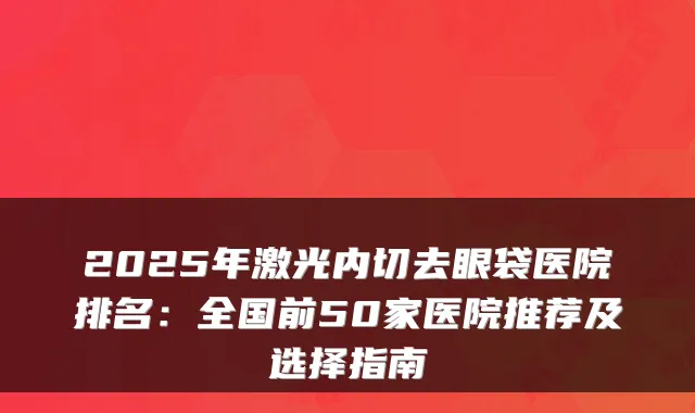 2025年激光内切去眼袋医院排名:全国前50家医院推荐及选择指南